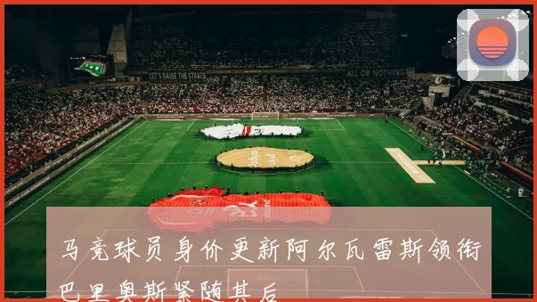 马竞球员身价更新阿尔瓦雷斯领衔巴里奥斯紧随其后
