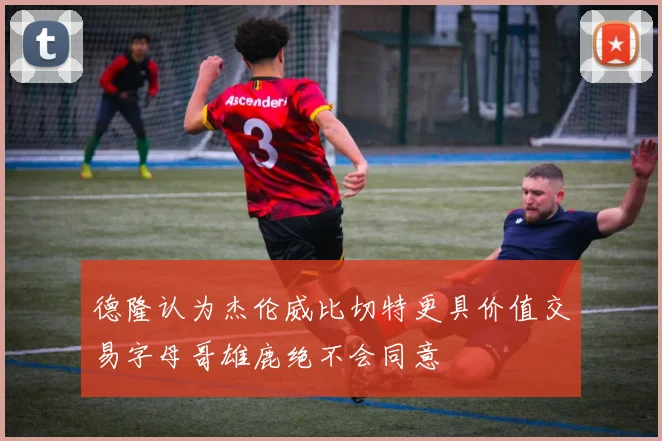 德隆认为杰伦威比切特更具价值交易字母哥雄鹿绝不会同意