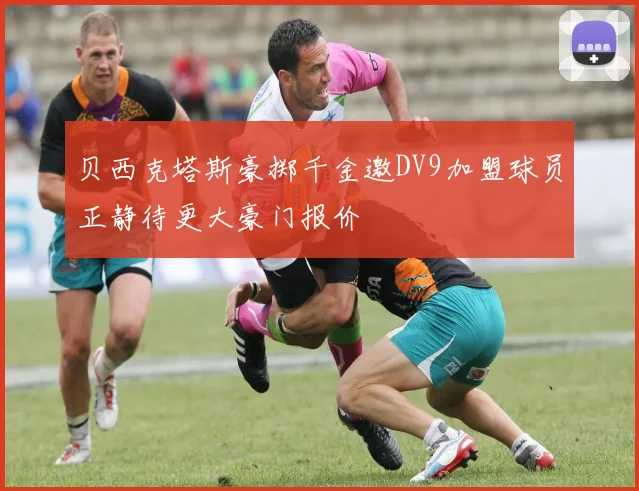 贝西克塔斯豪掷千金邀DV9加盟球员正静待更大豪门报价