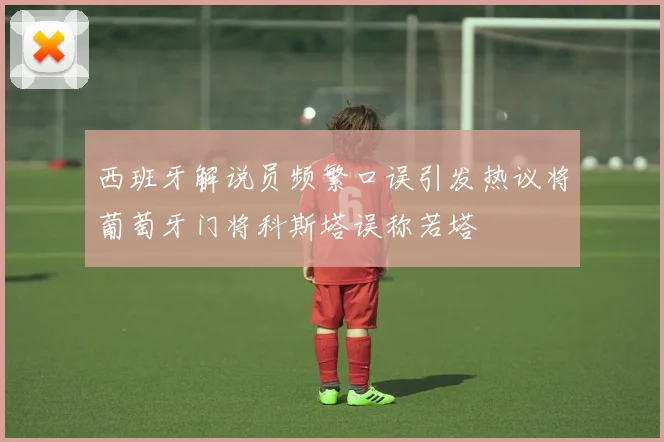 西班牙解说员频繁口误引发热议将葡萄牙门将科斯塔误称若塔