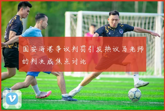 国安海港争议判罚引发热议马老师的判决成焦点讨论