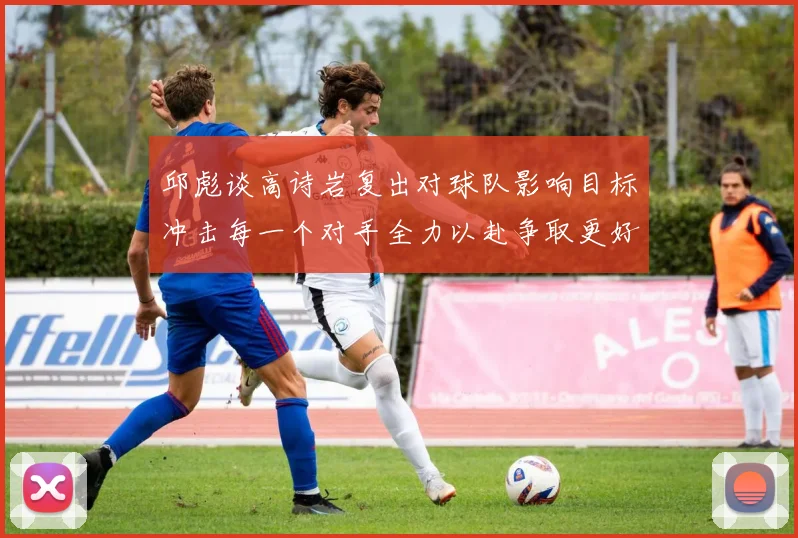 邱彪谈高诗岩复出对球队影响目标冲击每一个对手全力以赴争取更好成绩