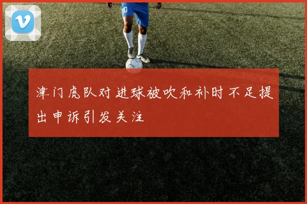 津门虎队对进球被吹和补时不足提出申诉引发关注