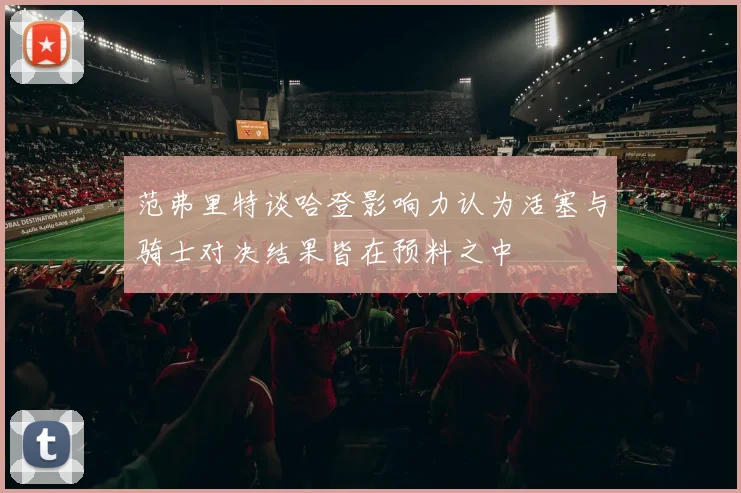 范弗里特谈哈登影响力认为活塞与骑士对决结果皆在预料之中