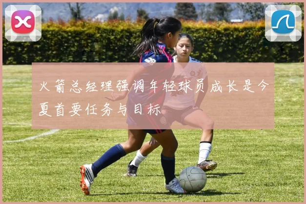 火箭总经理强调年轻球员成长是今夏首要任务与目标