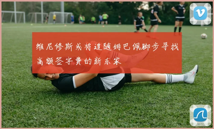 维尼修斯或将追随姆巴佩脚步寻找高额签字费的新东家