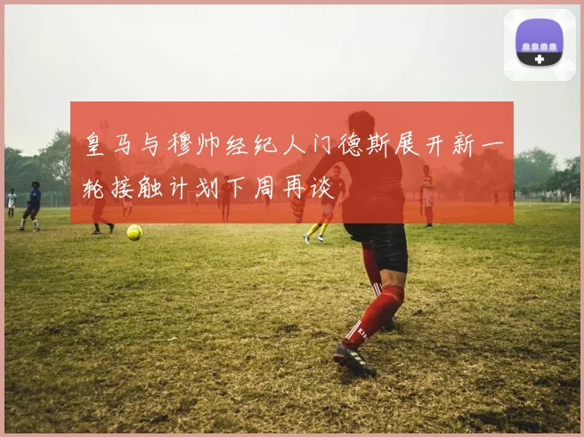 皇马与穆帅经纪人门德斯展开新一轮接触计划下周再谈