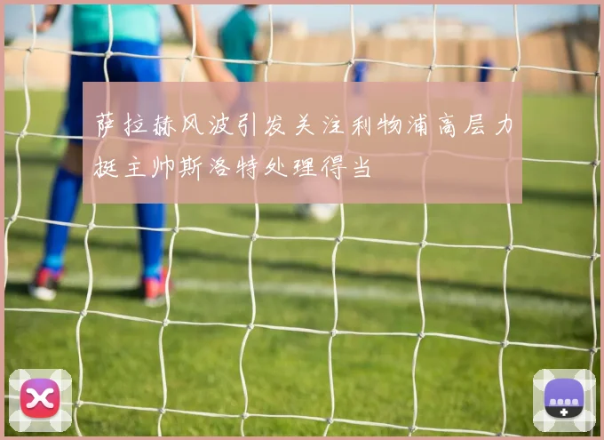 萨拉赫风波引发关注利物浦高层力挺主帅斯洛特处理得当